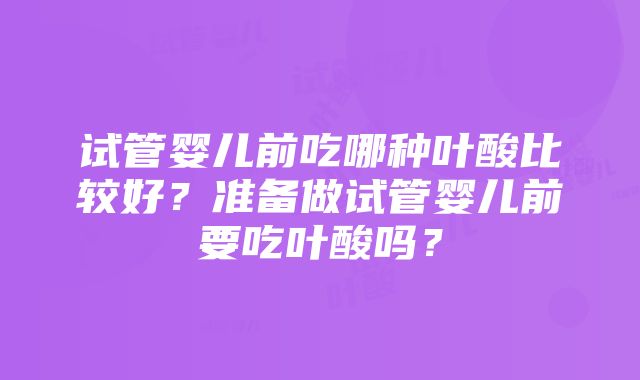 试管婴儿前吃哪种叶酸比较好？准备做试管婴儿前要吃叶酸吗？