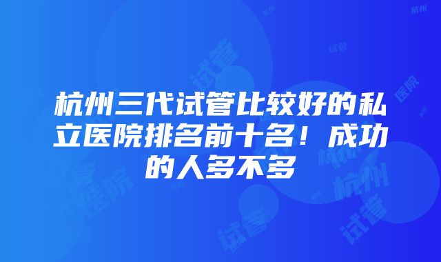 杭州三代试管比较好的私立医院排名前十名！成功的人多不多