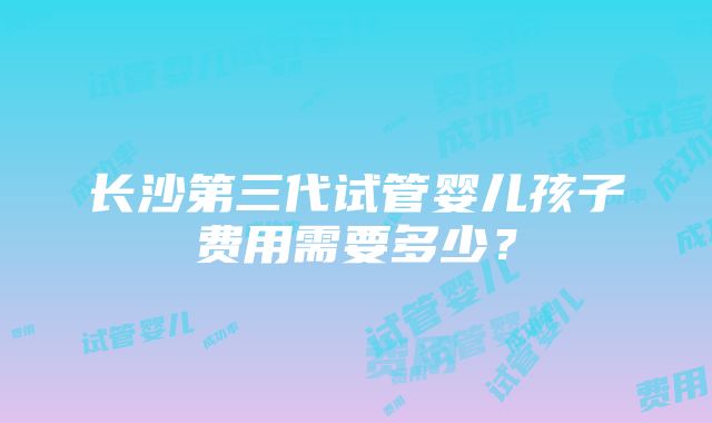 长沙第三代试管婴儿孩子费用需要多少？