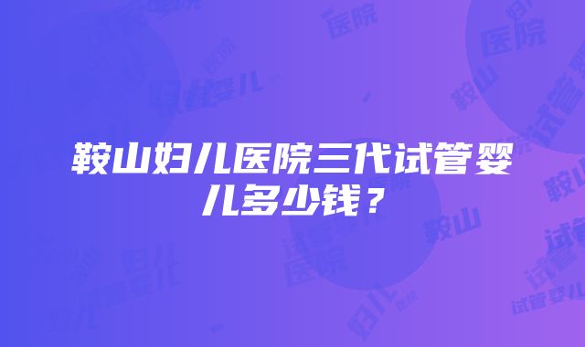 鞍山妇儿医院三代试管婴儿多少钱？