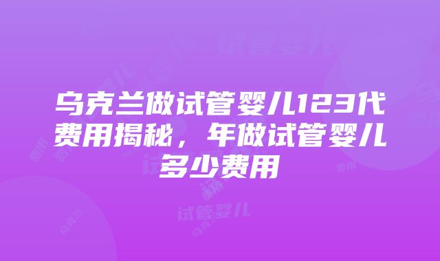 乌克兰做试管婴儿123代费用揭秘，年做试管婴儿多少费用