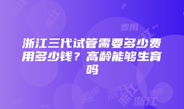 浙江三代试管需要多少费用多少钱？高龄能够生育吗