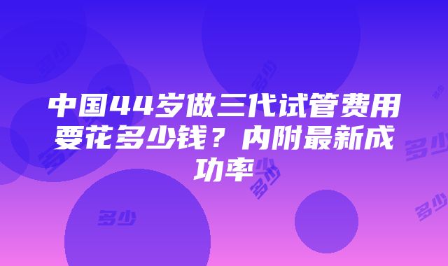 中国44岁做三代试管费用要花多少钱？内附最新成功率