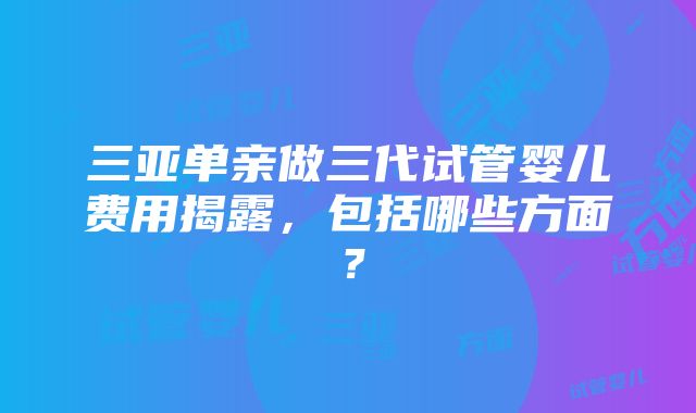 三亚单亲做三代试管婴儿费用揭露，包括哪些方面？