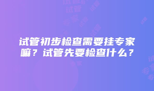 试管初步检查需要挂专家嘛？试管先要检查什么？