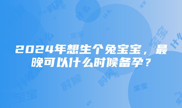 2024年想生个兔宝宝，最晚可以什么时候备孕？