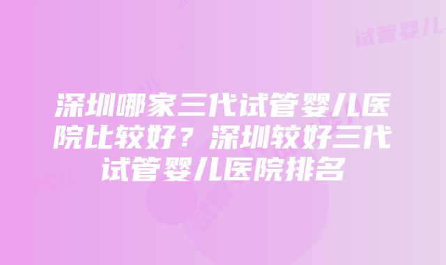 深圳哪家三代试管婴儿医院比较好？深圳较好三代试管婴儿医院排名