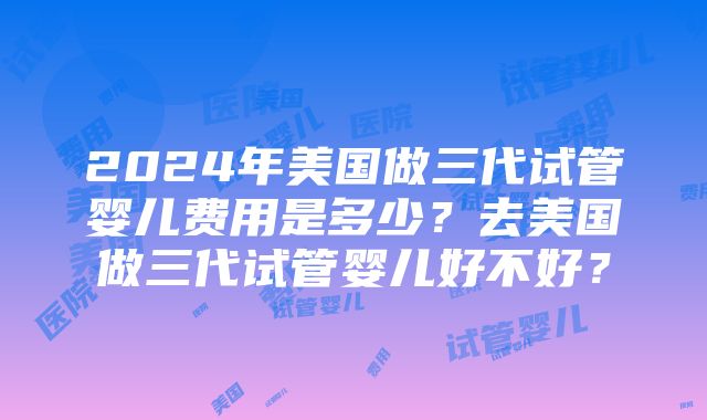 2024年美国做三代试管婴儿费用是多少？去美国做三代试管婴儿好不好？