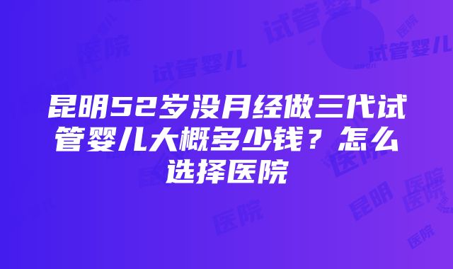 昆明52岁没月经做三代试管婴儿大概多少钱？怎么选择医院