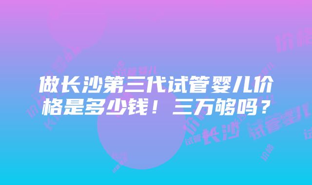 做长沙第三代试管婴儿价格是多少钱！三万够吗？