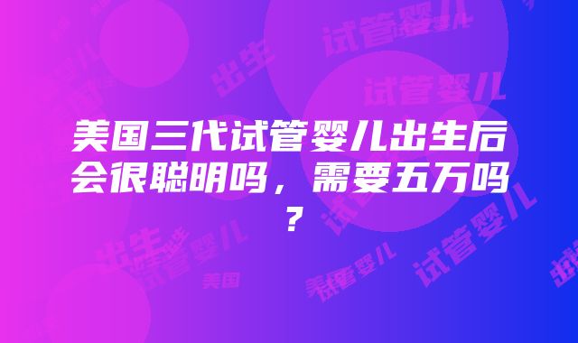 美国三代试管婴儿出生后会很聪明吗，需要五万吗？