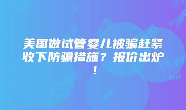 美国做试管婴儿被骗赶紧收下防骗措施？报价出炉！