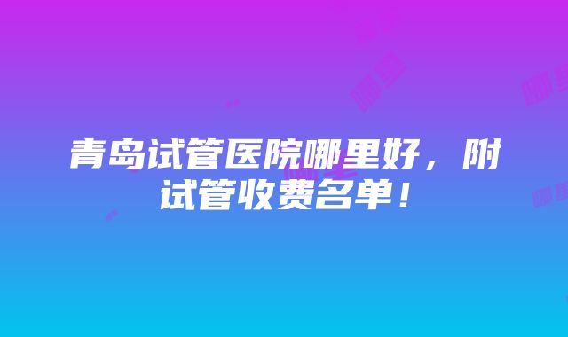 青岛试管医院哪里好，附试管收费名单！