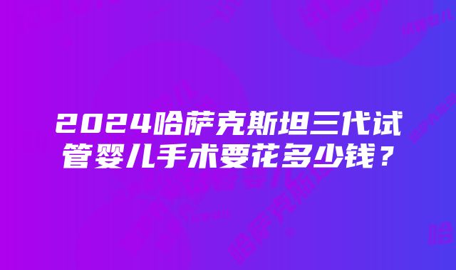 2024哈萨克斯坦三代试管婴儿手术要花多少钱？