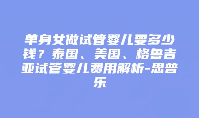 单身女做试管婴儿要多少钱？泰国、美国、格鲁吉亚试管婴儿费用解析-思普乐