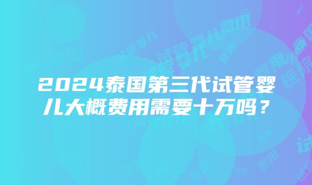 2024泰国第三代试管婴儿大概费用需要十万吗？