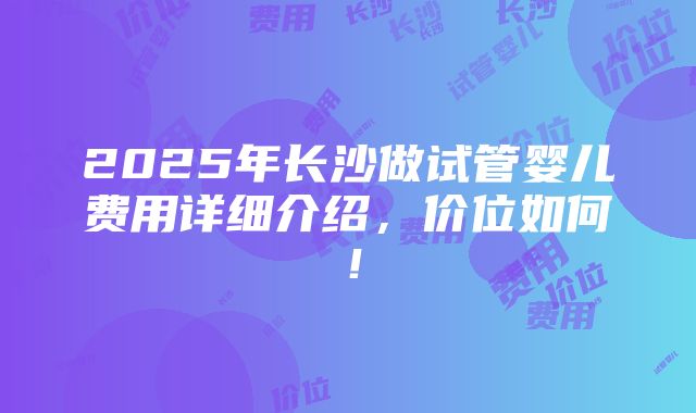 2025年长沙做试管婴儿费用详细介绍，价位如何！