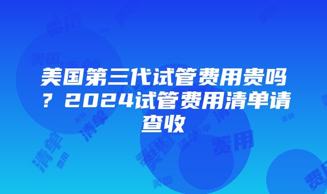 美国第三代试管费用贵吗？2024试管费用清单请查收