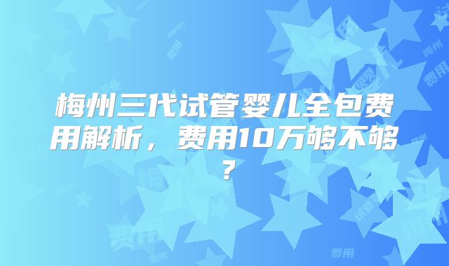 梅州三代试管婴儿全包费用解析，费用10万够不够？