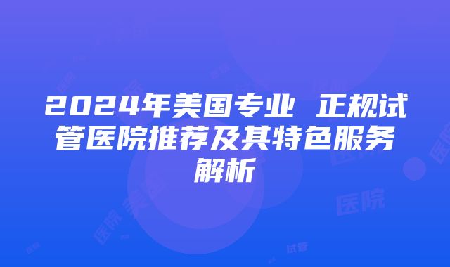 2024年美国专业 正规试管医院推荐及其特色服务解析