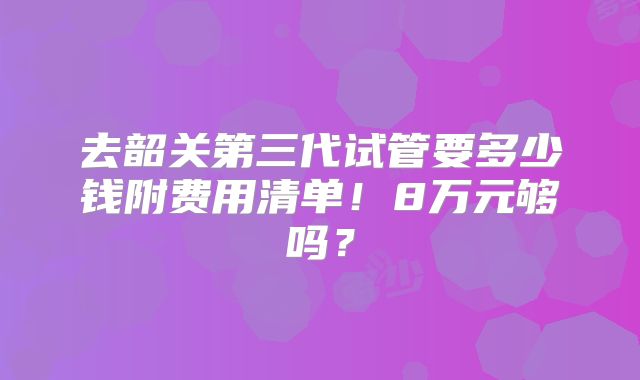 去韶关第三代试管要多少钱附费用清单！8万元够吗？