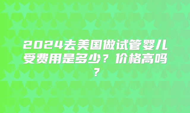 2024去美国做试管婴儿受费用是多少？价格高吗？