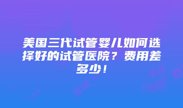 美国三代试管婴儿如何选择好的试管医院？费用差多少！