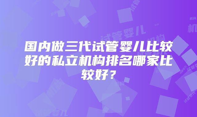 国内做三代试管婴儿比较好的私立机构排名哪家比较好？