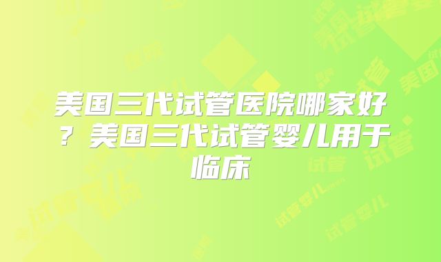 美国三代试管医院哪家好？美国三代试管婴儿用于临床