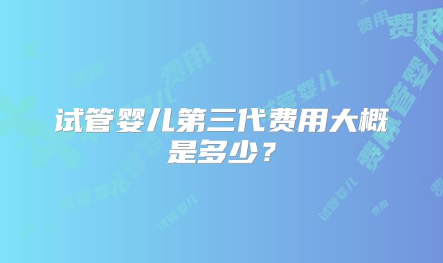 试管婴儿第三代费用大概是多少？