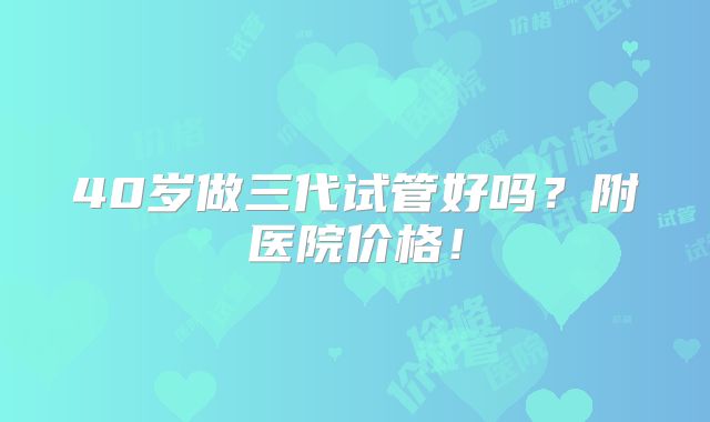 40岁做三代试管好吗？附医院价格！