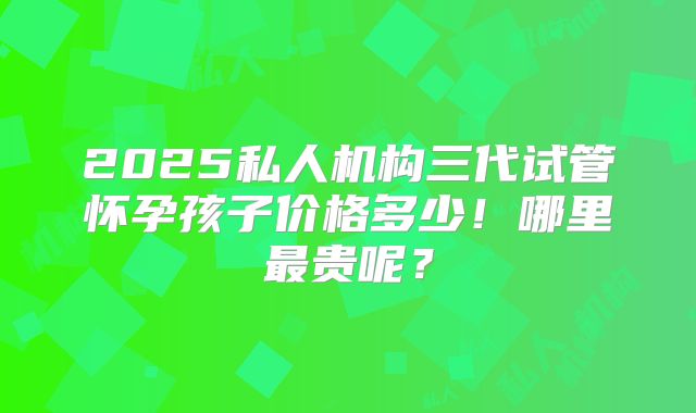 2025私人机构三代试管怀孕孩子价格多少！哪里最贵呢？