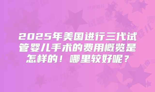 2025年美国进行三代试管婴儿手术的费用概览是怎样的！哪里较好呢？