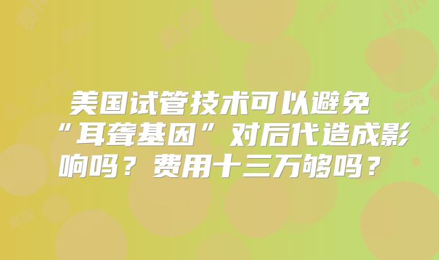 美国试管技术可以避免“耳聋基因”对后代造成影响吗？费用十三万够吗？