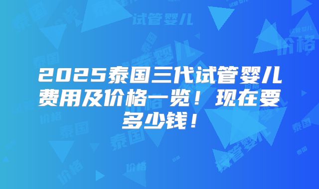 2025泰国三代试管婴儿费用及价格一览！现在要多少钱！