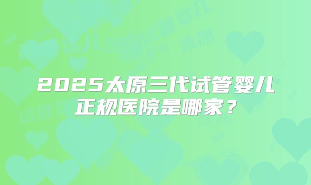 2025太原三代试管婴儿正规医院是哪家？