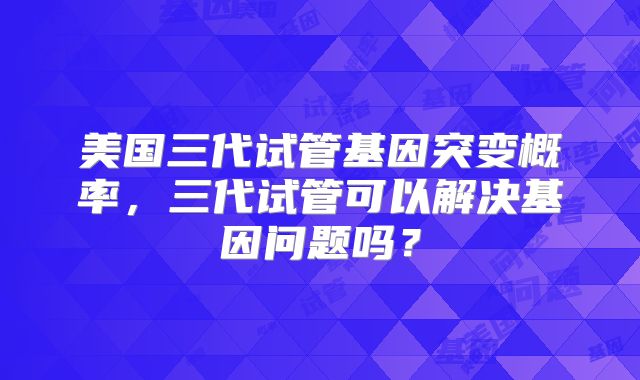 美国三代试管基因突变概率，三代试管可以解决基因问题吗？