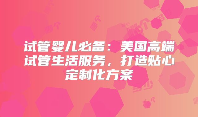 试管婴儿必备：美国高端试管生活服务，打造贴心定制化方案