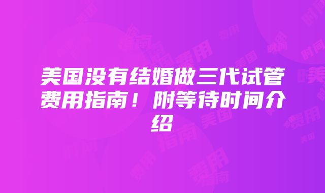 美国没有结婚做三代试管费用指南！附等待时间介绍