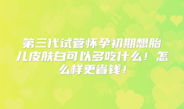 第三代试管怀孕初期想胎儿皮肤白可以多吃什么！怎么样更省钱！