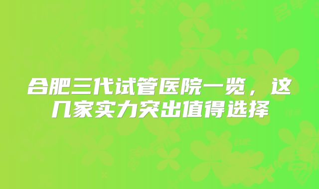 合肥三代试管医院一览，这几家实力突出值得选择