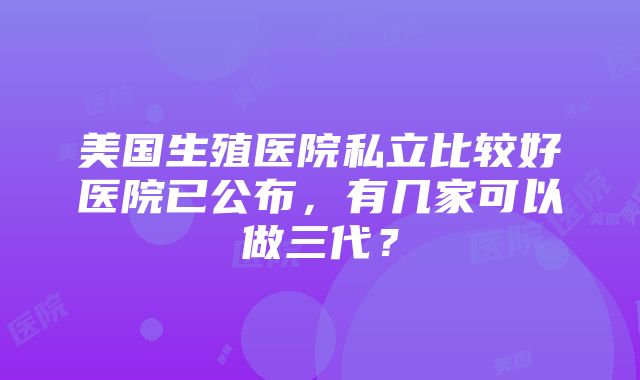 美国生殖医院私立比较好医院已公布，有几家可以做三代？