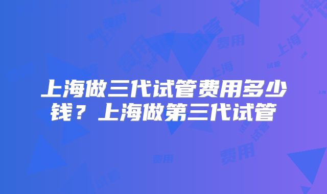 上海做三代试管费用多少钱？上海做第三代试管