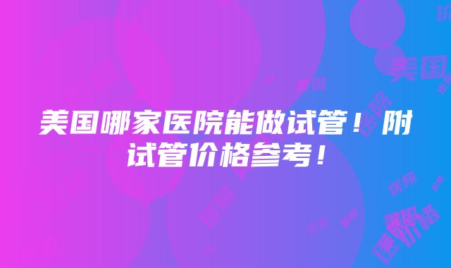 美国哪家医院能做试管！附试管价格参考！