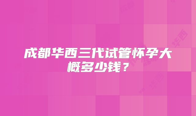 成都华西三代试管怀孕大概多少钱？