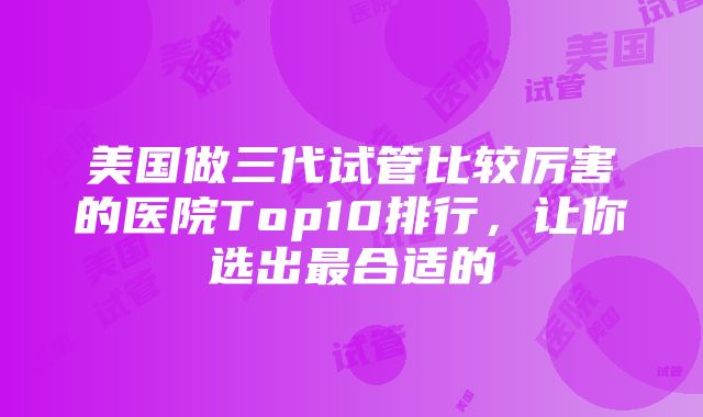 美国做三代试管比较厉害的医院Top10排行，让你选出最合适的