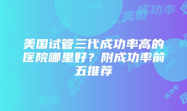 美国试管三代成功率高的医院哪里好？附成功率前五推荐