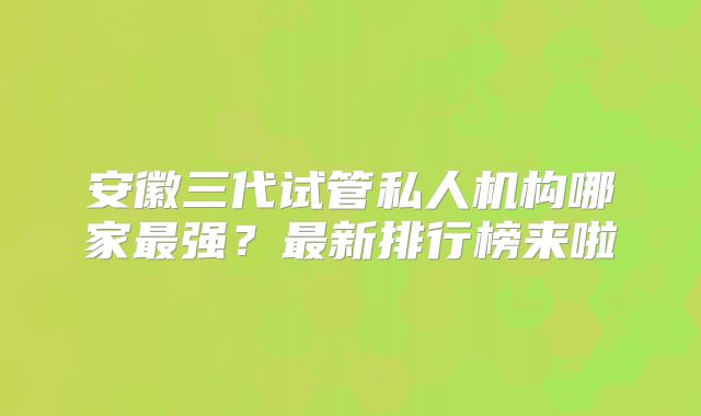 安徽三代试管私人机构哪家最强？最新排行榜来啦