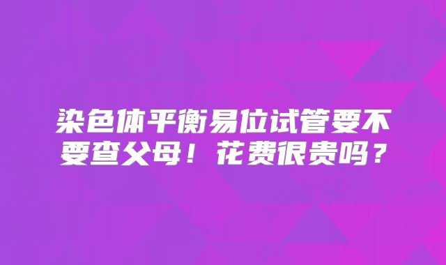 染色体平衡易位试管要不要查父母！花费很贵吗？