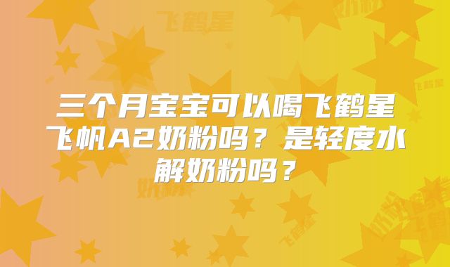 三个月宝宝可以喝飞鹤星飞帆A2奶粉吗？是轻度水解奶粉吗？